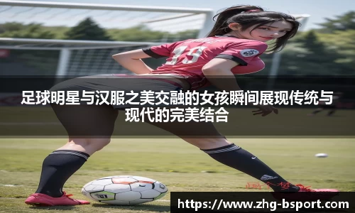 足球明星与汉服之美交融的女孩瞬间展现传统与现代的完美结合